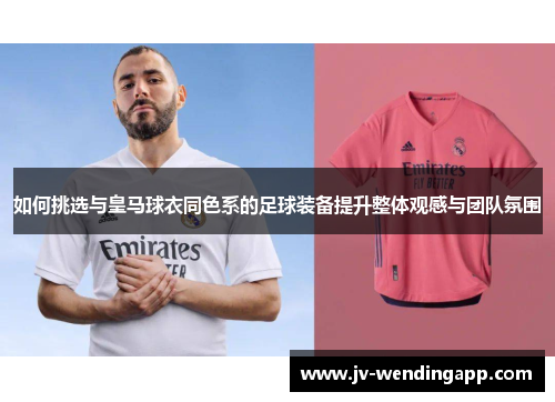 如何挑选与皇马球衣同色系的足球装备提升整体观感与团队氛围