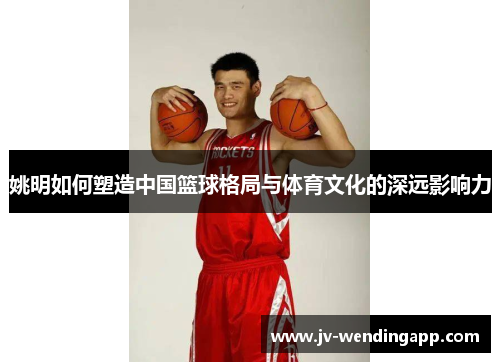 姚明如何塑造中国篮球格局与体育文化的深远影响力