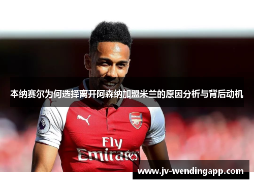 本纳赛尔为何选择离开阿森纳加盟米兰的原因分析与背后动机