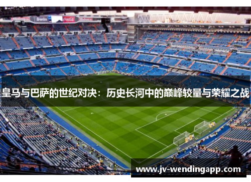 皇马与巴萨的世纪对决：历史长河中的巅峰较量与荣耀之战