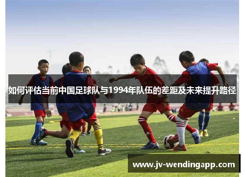 如何评估当前中国足球队与1994年队伍的差距及未来提升路径 如何评估当前中国足球队与1994年队伍的差距及未来提升路径