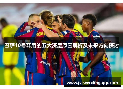 巴萨10号弃用的五大深层原因解析及未来方向探讨