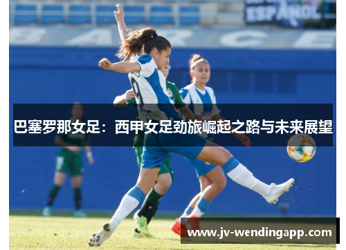 巴塞罗那女足:西甲女足劲旅崛起之路与未来展望 巴塞罗那女足:西甲女足劲旅崛起之路与未来展望