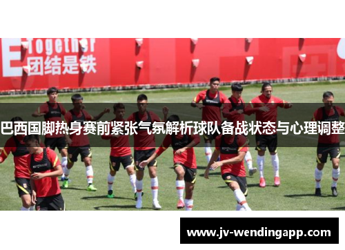 巴西国脚热身赛前紧张气氛解析球队备战状态与心理调整