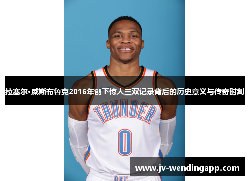拉塞尔·威斯布鲁克2016年创下惊人三双记录背后的历史意义与传奇时刻