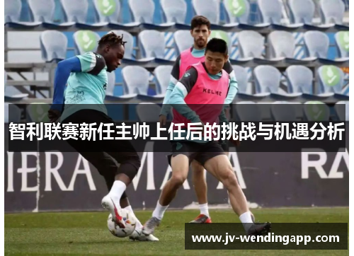 智利联赛新任主帅上任后的挑战与机遇分析 智利联赛新任主帅上任后的挑战与机遇分析