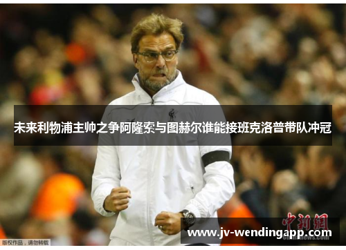 未来利物浦主帅之争阿隆索与图赫尔谁能接班克洛普带队冲冠 未来利物浦主帅之争阿隆索与图赫尔谁能接班克洛普带队冲冠