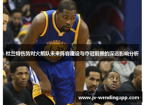 杜兰特伤势对火箭队未来阵容建设与夺冠前景的深远影响分析