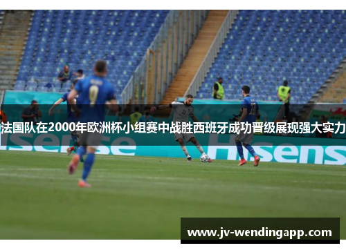 法国队在2000年欧洲杯小组赛中战胜西班牙成功晋级展现强大实力