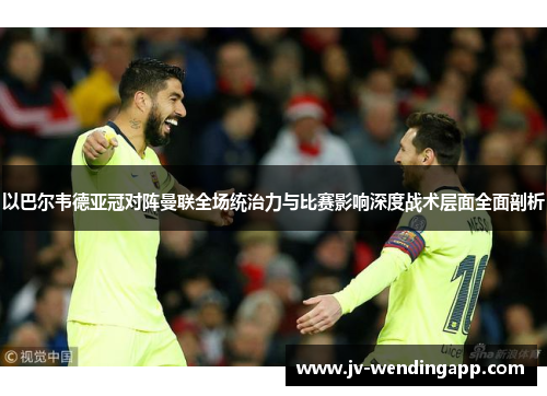 以巴尔韦德亚冠对阵曼联全场统治力与比赛影响深度战术层面全面剖析