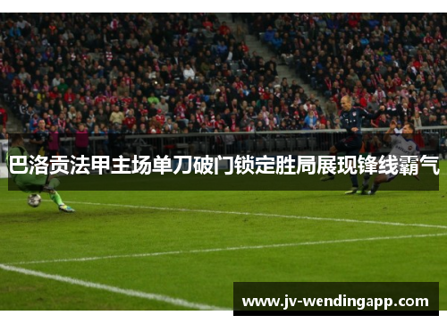 巴洛贡法甲主场单刀破门锁定胜局展现锋线霸气 巴洛贡法甲主场单刀破门锁定胜局展现锋线霸气