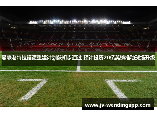 曼联老特拉福德重建计划获初步通过 预计投资20亿英镑推动球场升级