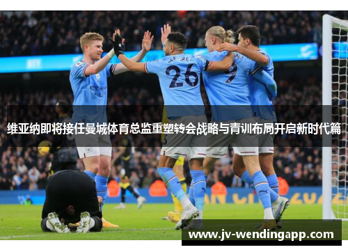 维亚纳即将接任曼城体育总监重塑转会战略与青训布局开启新时代篇